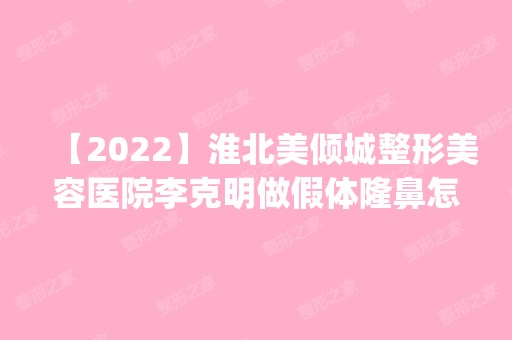 【2024】淮北美倾城整形美容医院李克明做假体隆鼻怎么样？附医生简介|假体隆鼻案例