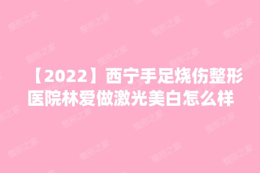 【2024】西宁手足烧伤整形医院林爱做激光美白怎么样？附医生简介|激光美白案例及价