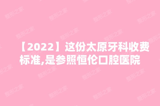 【2024】这份太原牙科收费标准,是参照恒伦口腔医院价目表整理的