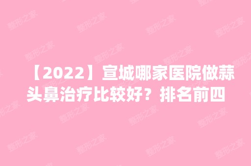 【2024】宣城哪家医院做蒜头鼻治疗比较好？排名前四医院汇总_附价格查询！