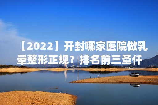 【2024】开封哪家医院做乳晕整形正规？排名前三圣仟慧国际、华亿、悦美都有资质_专