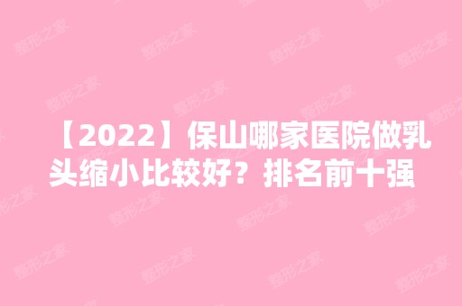 【2024】保山哪家医院做乳头缩小比较好？排名前十强口碑亮眼~送上案例及价格表做比