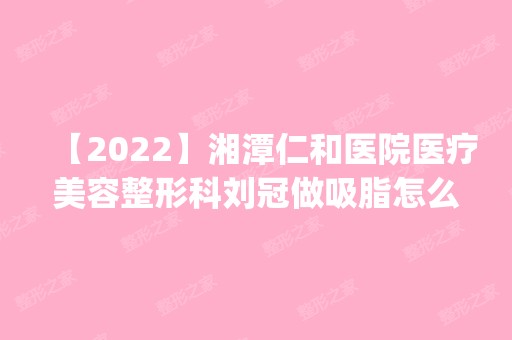 【2024】湘潭仁和医院医疗美容整形科刘冠做吸脂怎么样？附医生简介|吸脂案例及价格