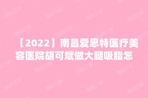 【2024】南昌爱思特医疗美容医院胡可斌做大腿吸脂怎么样？附医生简介|大腿吸脂案例