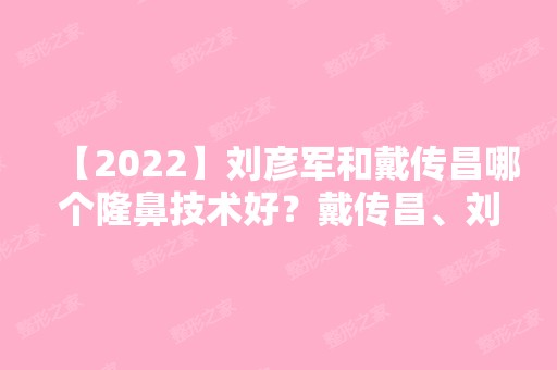 【2024】刘彦军和戴传昌哪个隆鼻技术好？戴传昌、刘彦军鼻综合案例预约口碑