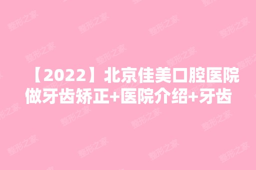 【2024】北京佳美口腔医院做牙齿矫正+医院介绍+牙齿护理方法介绍