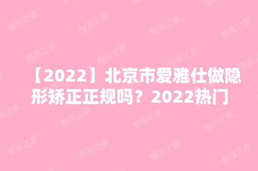 【2024】北京市爱雅仕做隐形矫正正规吗？2024热门项目价格表分享