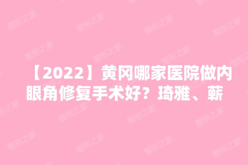 【2024】黄冈哪家医院做内眼角修复手术好？琦雅、蕲春县妇幼保健院、浠水海沁等实力