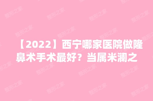 【2024】西宁哪家医院做隆鼻术手术比较好？当属米澜之星、美联臣、友健这三家!价格(案