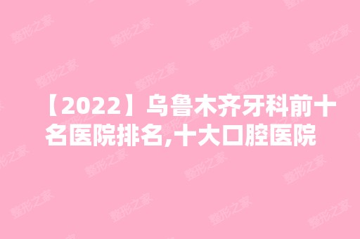 【2024】乌鲁木齐牙科前十名医院排名,十大口腔医院均是正规靠谱口碑好!