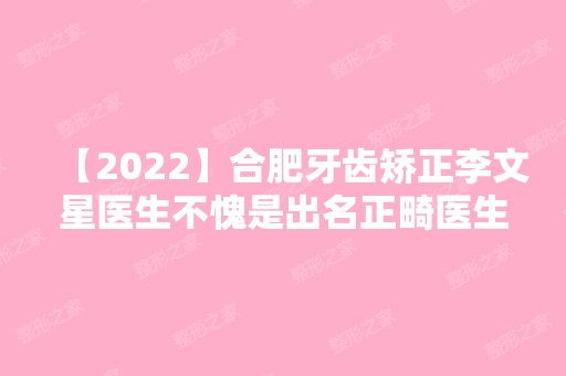 【2024】合肥牙齿矫正李文星医生不愧是出名正畸医生,案例价格内附