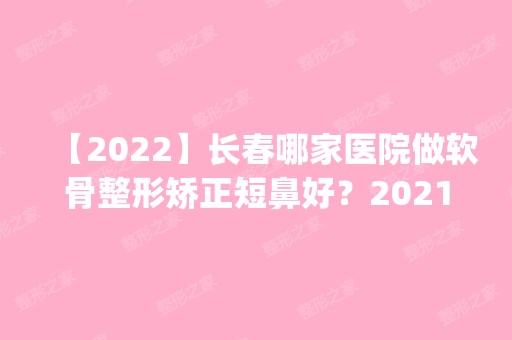 【2024】长春哪家医院做软骨整形矫正短鼻好？2024排行榜前五这几家都有资质_含铭医、