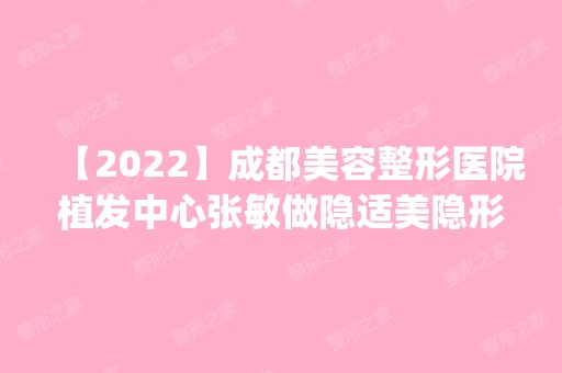 【2024】成都美容整形医院植发中心张敏做隐适美隐形矫正怎么样？附医生简介|隐适美