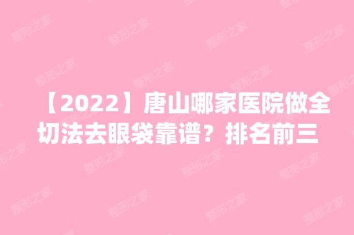 【2024】唐山哪家医院做全切法去眼袋靠谱？排名前三牛燕、美联臣、华美都有资质_专