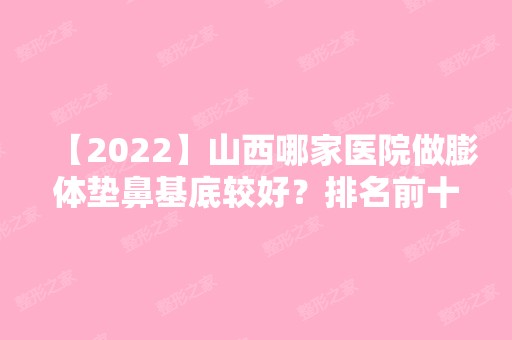 【2024】山西哪家医院做膨体垫鼻基底较好？排名前十强口碑亮眼~送上案例及价格表做