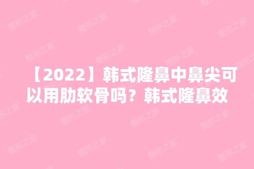 【2024】韩式隆鼻中鼻尖可以用肋软骨吗？韩式隆鼻效果好吗？要多少钱