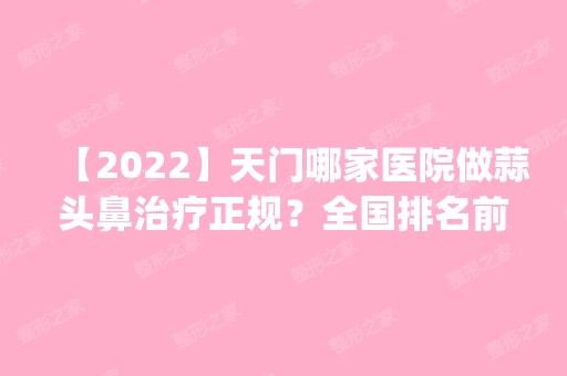 【2024】天门哪家医院做蒜头鼻治疗正规？全国排名前五医院来对比!价格(多少钱)参考！