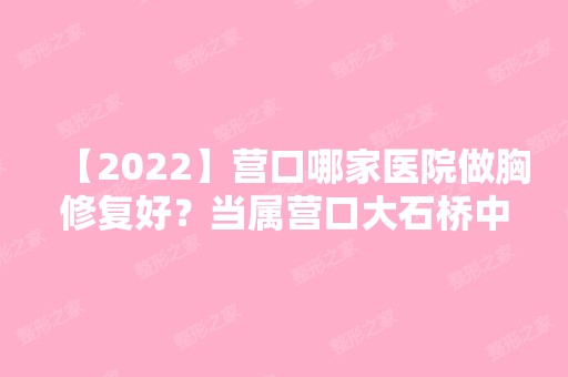 【2024】营口哪家医院做胸修复好？当属营口大石桥中医院美容整形医院、华医、俏颜这