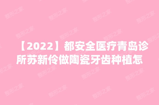 【2024】都安全医疗青岛诊所苏新伶做陶瓷牙齿种植怎么样？附医生简介|陶瓷牙齿种植