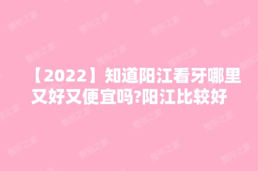 【2024】知道阳江看牙哪里又好又便宜吗?阳江比较好的牙科推荐几家