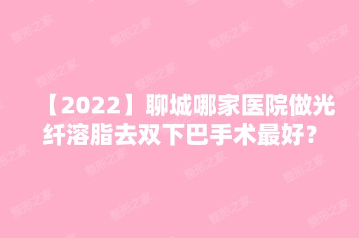 【2024】聊城哪家医院做光纤溶脂去双下巴手术比较好？排名榜整理5位医院大咖!韩美、北