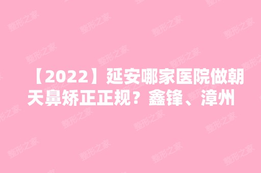 【2024】延安哪家医院做朝天鼻矫正正规？鑫锋、漳州市人民医院、真爱等实力在线比较