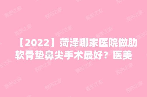 【2024】菏泽哪家医院做肋软骨垫鼻尖手术比较好？医美4强全新阵容一一介绍_整形价格查