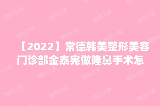 【2024】常德韩美整形美容门诊部金泰宪做隆鼻手术怎么样？附医生简介|隆鼻手术案例