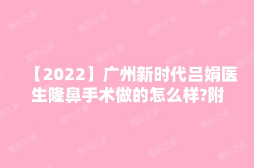 【2024】广州新时代吕娟医生隆鼻手术做的怎么样?附简介和案例图