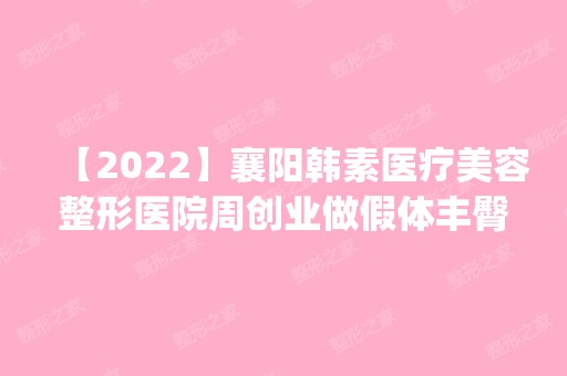 【2024】襄阳韩素医疗美容整形医院周创业做假体丰臀怎么样？附医生简介|假体丰臀案