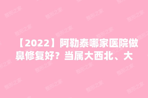 【2024】阿勒泰哪家医院做鼻修复好？当属大西北、大西北、大西北飞顿这三家!价格(案