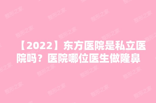 【2024】东方医院是私立医院吗？医院哪位医生做隆鼻技术好？真人案例图