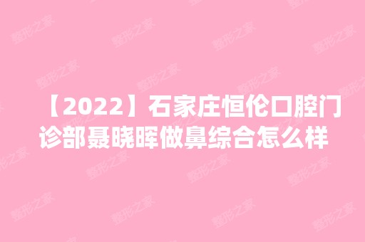 【2024】石家庄恒伦口腔门诊部聂晓晖做鼻综合怎么样？附医生简介|鼻综合案例及价格