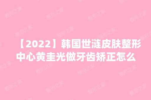 【2024】韩国世涟皮肤整形中心黄圭光做牙齿矫正怎么样？附医生简介|牙齿矫正案例及