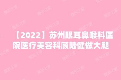 【2024】苏州眼耳鼻喉科医院医疗美容科顾陆健做大腿吸脂怎么样？附医生简介|大腿吸