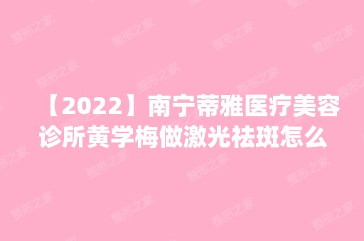 【2024】南宁蒂雅医疗美容诊所黄学梅做激光祛斑怎么样？附医生简介|激光祛斑案例及