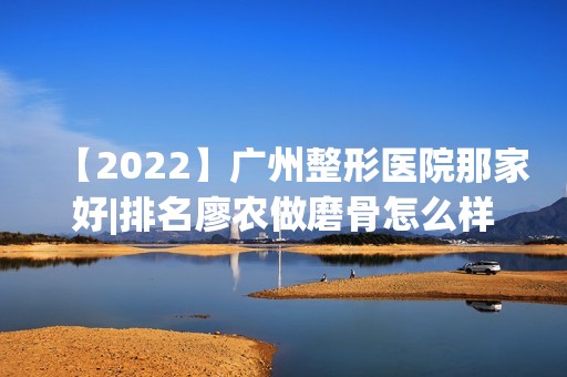 【2024】广州整形医院那家好|排名廖农做磨骨怎么样？附医生简介|磨骨案例及价格表