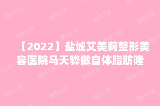 【2024】盐城艾美莉整形美容医院马天骅做自体脂肪隆胸手术怎么样？附医生简介|自体