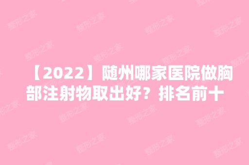 【2024】随州哪家医院做胸部注射物取出好？排名前十强口碑亮眼~送上案例及价格表做