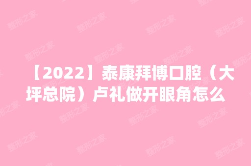 【2024】泰康拜博口腔（大坪总院）卢礼做开眼角怎么样？附医生简介|开眼角案例及价