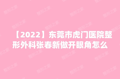 【2024】东莞市虎门医院整形外科张春新做开眼角怎么样？附医生简介|开眼角案例及价