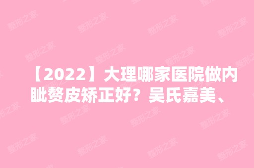 【2024】大理哪家医院做内眦赘皮矫正好？吴氏嘉美、莱美、佘珩等实力在线比较!！