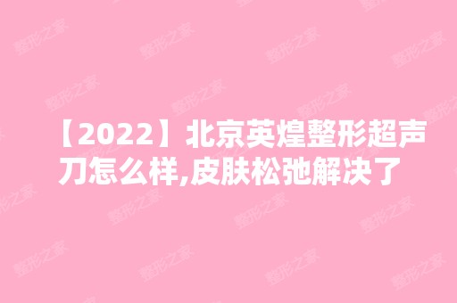 【2024】北京英煌整形超声刀怎么样,皮肤松弛解决了价格表2024新鲜曝光~