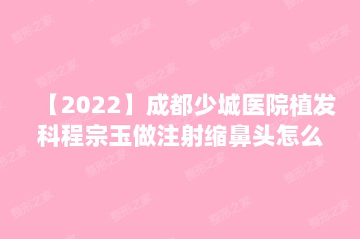 【2024】成都少城医院植发科程宗玉做注射缩鼻头怎么样？附医生简介|注射缩鼻头案例