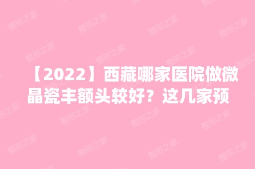 【2024】西藏哪家医院做微晶瓷丰额头较好？这几家预约量高口碑好_价格透明！