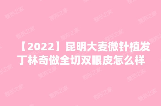 【2024】昆明大麦微针植发丁林奇做全切双眼皮怎么样？附医生简介|全切双眼皮案例及