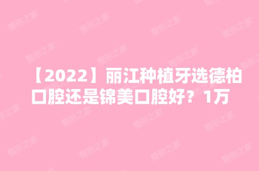 【2024】丽江种植牙选德柏口腔还是锦美口腔好？1万元选啥种植体