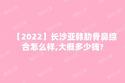 【2024】长沙亚韩肋骨鼻综合怎么样,大概多少钱?