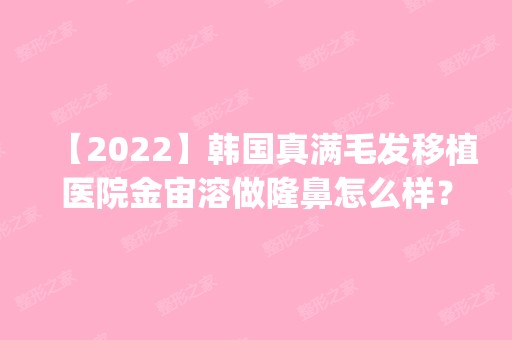 【2024】韩国真满毛发移植医院金宙溶做隆鼻怎么样？附医生简介|隆鼻案例及价格表