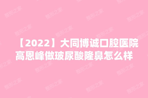 【2024】大同博诚口腔医院高恩峰做玻尿酸隆鼻怎么样？附医生简介|玻尿酸隆鼻案例及